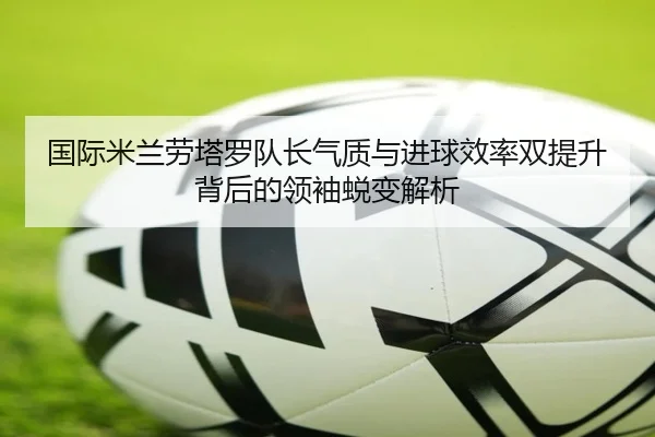 国际米兰劳塔罗队长气质与进球效率双提升背后的领袖蜕变解析