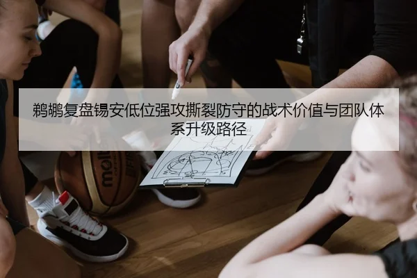 鹈鹕复盘锡安低位强攻撕裂防守的战术价值与团队体系升级路径
