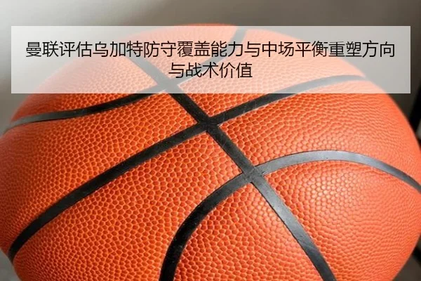 曼联评估乌加特防守覆盖能力与中场平衡重塑方向与战术价值