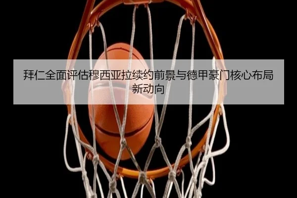 拜仁全面评估穆西亚拉续约前景与德甲豪门核心布局新动向