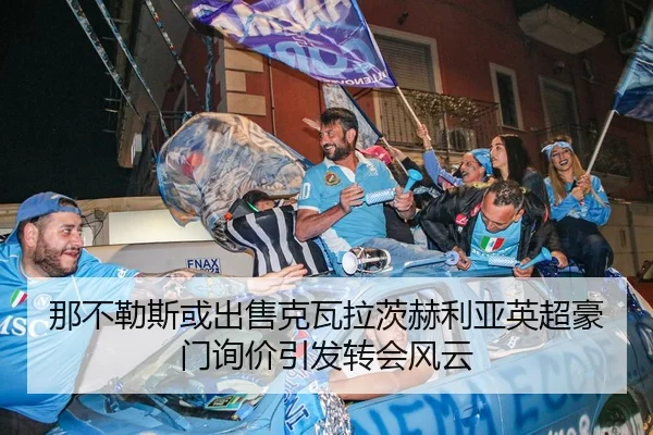 那不勒斯或出售克瓦拉茨赫利亚英超豪门询价引发转会风云