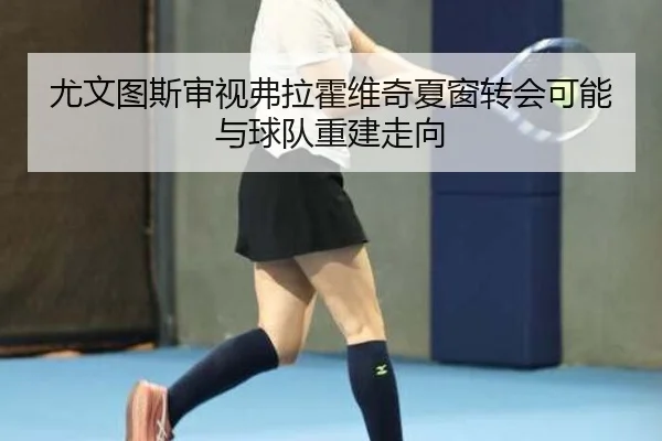 尤文图斯审视弗拉霍维奇夏窗转会可能与球队重建走向